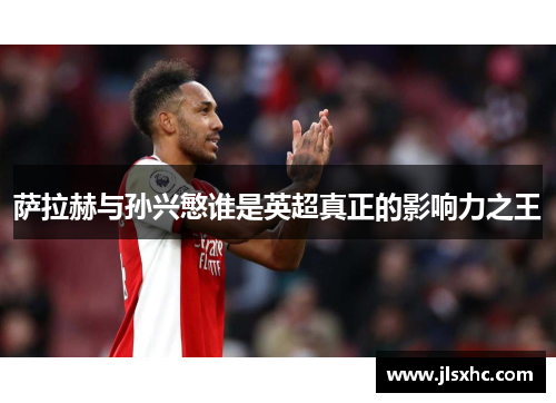 萨拉赫与孙兴慜谁是英超真正的影响力之王