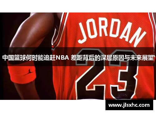 中国篮球何时能追赶NBA 差距背后的深层原因与未来展望