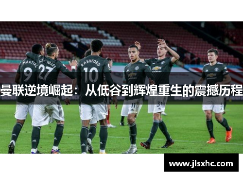 曼联逆境崛起：从低谷到辉煌重生的震撼历程