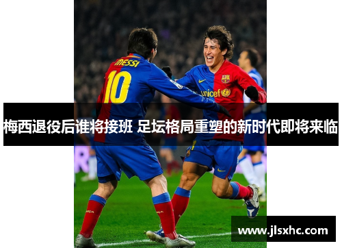 梅西退役后谁将接班 足坛格局重塑的新时代即将来临