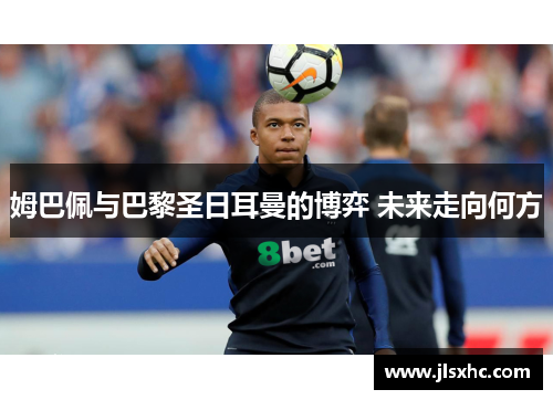 姆巴佩与巴黎圣日耳曼的博弈 未来走向何方