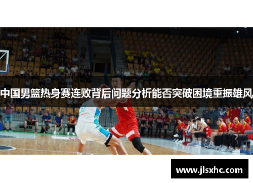 中国男篮热身赛连败背后问题分析能否突破困境重振雄风