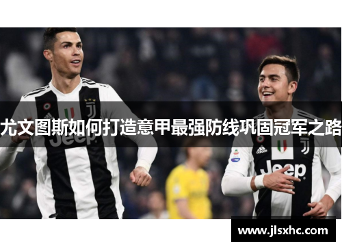 尤文图斯如何打造意甲最强防线巩固冠军之路