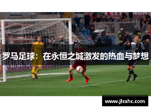 罗马足球：在永恒之城激发的热血与梦想