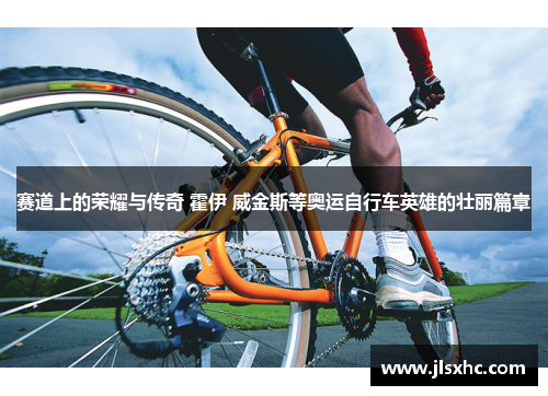 赛道上的荣耀与传奇 霍伊 威金斯等奥运自行车英雄的壮丽篇章