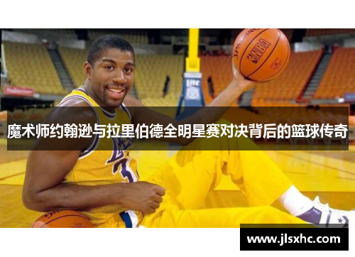 魔术师约翰逊与拉里伯德全明星赛对决背后的篮球传奇