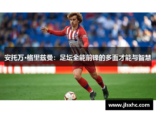 安托万·格里兹曼：足坛全能前锋的多面才能与智慧