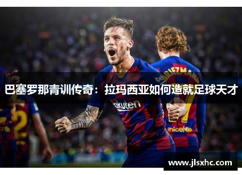 巴塞罗那青训传奇：拉玛西亚如何造就足球天才
