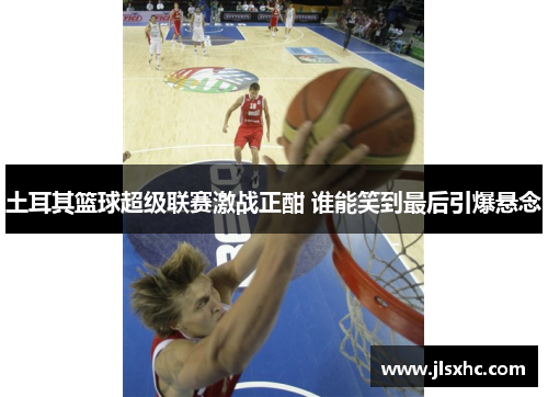 土耳其篮球超级联赛激战正酣 谁能笑到最后引爆悬念