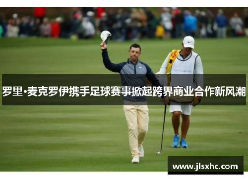 罗里·麦克罗伊携手足球赛事掀起跨界商业合作新风潮