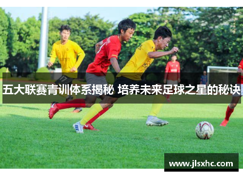 五大联赛青训体系揭秘 培养未来足球之星的秘诀