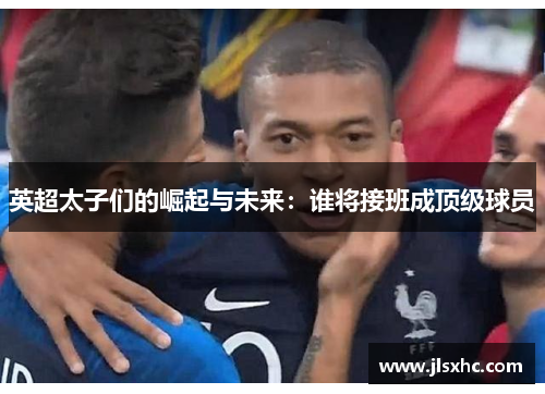 英超太子们的崛起与未来：谁将接班成顶级球员